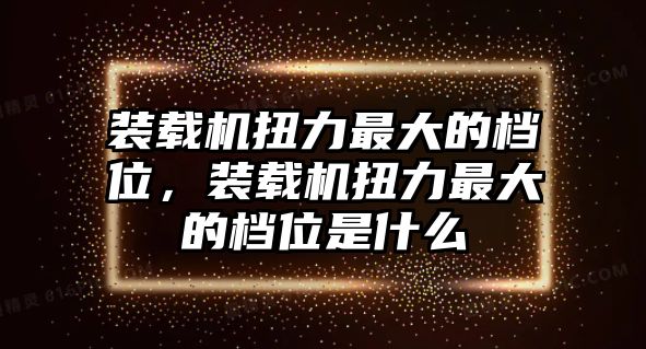 裝載機扭力最大的檔位，裝載機扭力最大的檔位是什么