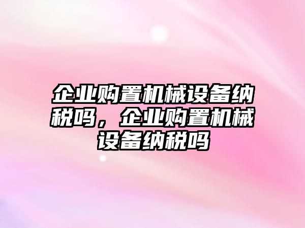 企業(yè)購置機(jī)械設(shè)備納稅嗎，企業(yè)購置機(jī)械設(shè)備納稅嗎