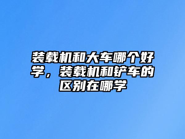 裝載機和大車哪個好學，裝載機和鏟車的區別在哪學