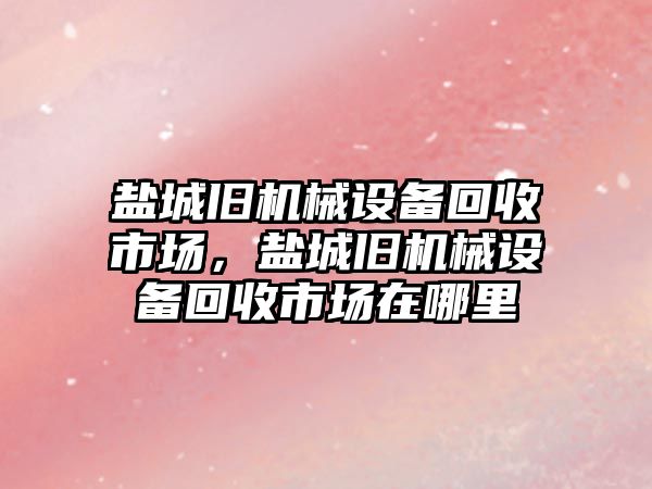 鹽城舊機械設備回收市場，鹽城舊機械設備回收市場在哪里