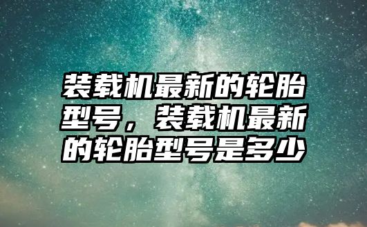 裝載機最新的輪胎型號，裝載機最新的輪胎型號是多少