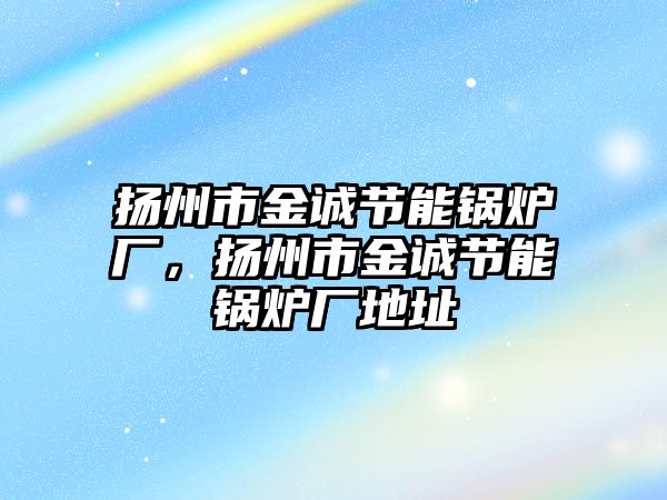 揚州市金誠節能鍋爐廠，揚州市金誠節能鍋爐廠地址