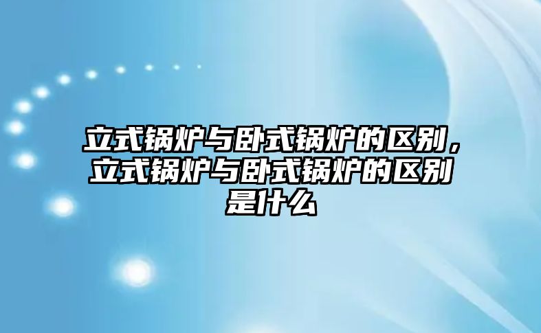 立式鍋爐與臥式鍋爐的區別，立式鍋爐與臥式鍋爐的區別是什么