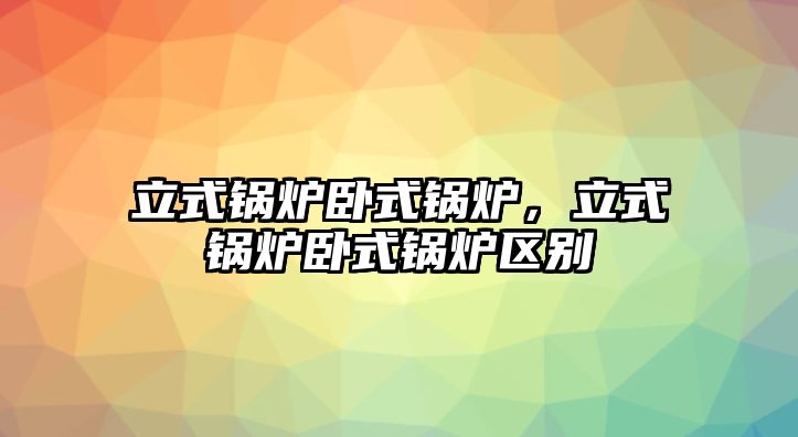 立式鍋爐臥式鍋爐，立式鍋爐臥式鍋爐區別