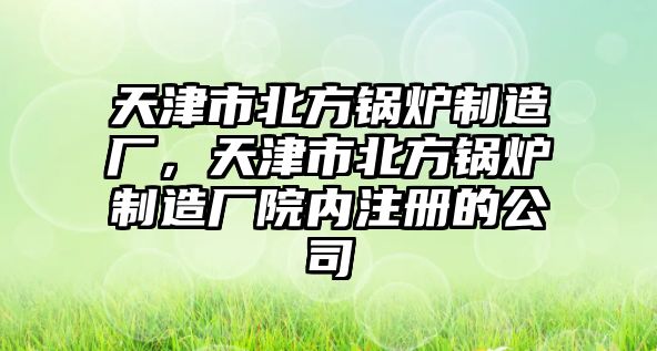 天津市北方鍋爐制造廠，天津市北方鍋爐制造廠院內注冊的公司