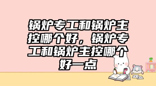 鍋爐專工和鍋爐主控哪個(gè)好，鍋爐專工和鍋爐主控哪個(gè)好一點(diǎn)