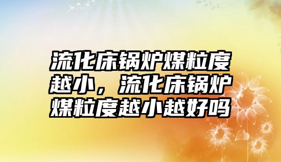 流化床鍋爐煤粒度越小，流化床鍋爐煤粒度越小越好嗎