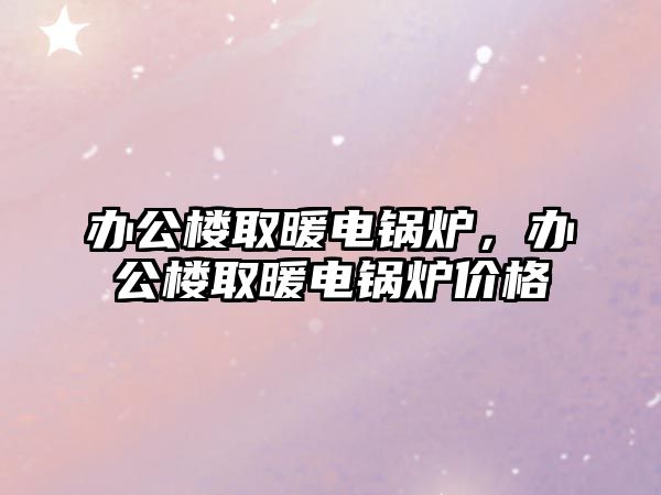 辦公樓取暖電鍋爐，辦公樓取暖電鍋爐價格