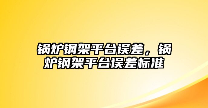 鍋爐鋼架平臺誤差，鍋爐鋼架平臺誤差標準