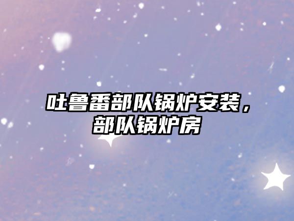 吐魯番部隊(duì)鍋爐安裝，部隊(duì)鍋爐房