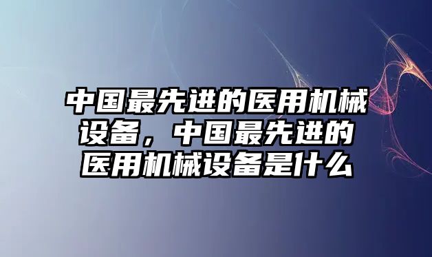 中國最先進的醫用機械設備，中國最先進的醫用機械設備是什么