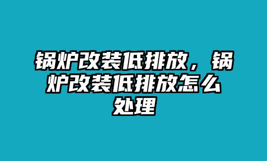 鍋爐改裝低排放，鍋爐改裝低排放怎么處理