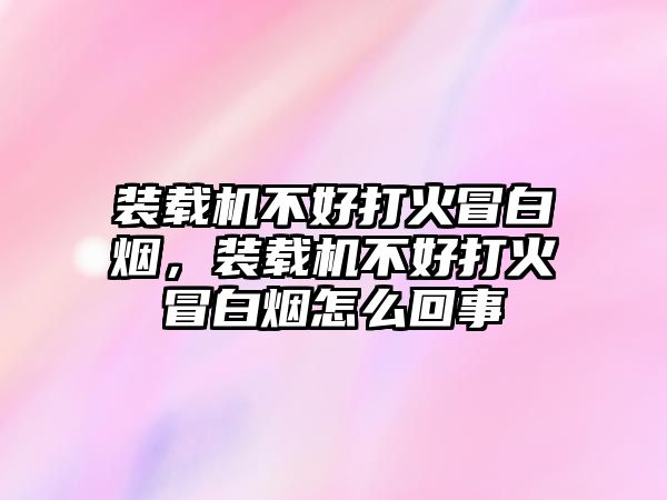 裝載機不好打火冒白煙，裝載機不好打火冒白煙怎么回事