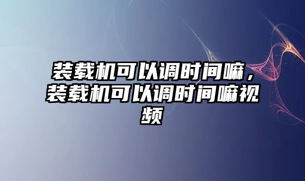 裝載機可以調(diào)時間嘛，裝載機可以調(diào)時間嘛視頻