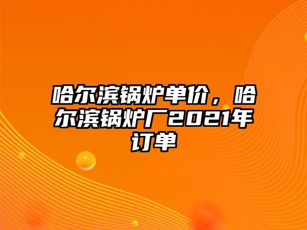 哈爾濱鍋爐單價，哈爾濱鍋爐廠2021年訂單