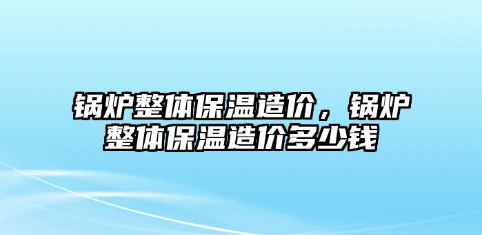 鍋爐整體保溫造價，鍋爐整體保溫造價多少錢