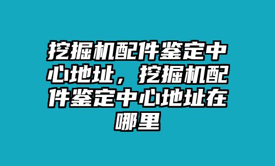 挖掘機配件鑒定中心地址，挖掘機配件鑒定中心地址在哪里