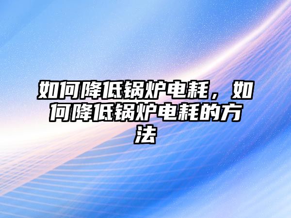 如何降低鍋爐電耗，如何降低鍋爐電耗的方法