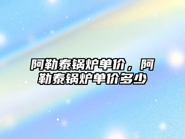 阿勒泰鍋爐單價，阿勒泰鍋爐單價多少