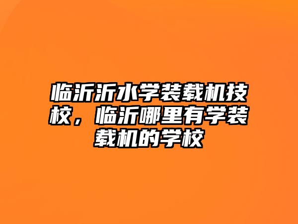 臨沂沂水學裝載機技校，臨沂哪里有學裝載機的學校