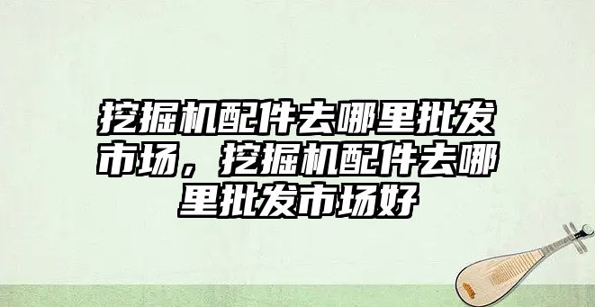 挖掘機配件去哪里批發市場，挖掘機配件去哪里批發市場好