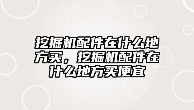 挖掘機配件在什么地方買，挖掘機配件在什么地方買便宜