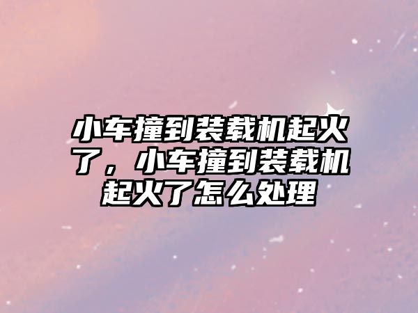 小車撞到裝載機起火了，小車撞到裝載機起火了怎么處理