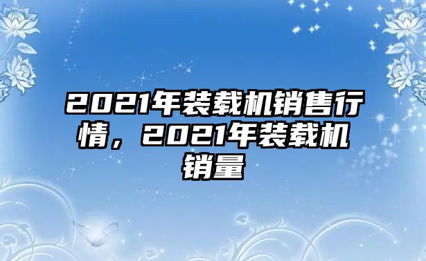 2021年裝載機銷售行情，2021年裝載機銷量