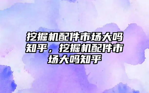 挖掘機(jī)配件市場大嗎知乎，挖掘機(jī)配件市場大嗎知乎