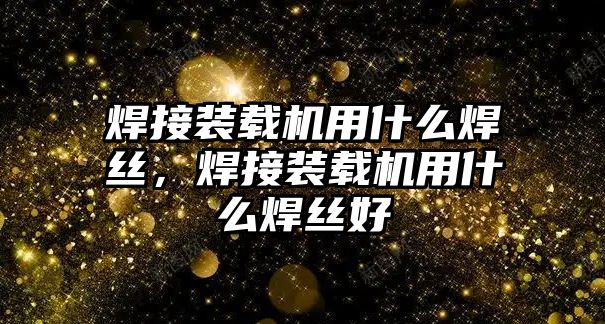 焊接裝載機用什么焊絲，焊接裝載機用什么焊絲好