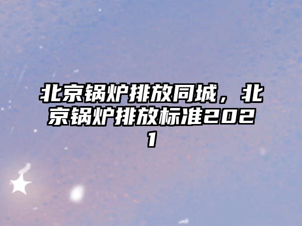 北京鍋爐排放同城，北京鍋爐排放標準2021