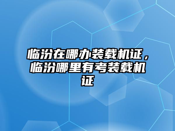 臨汾在哪辦裝載機證，臨汾哪里有考裝載機證