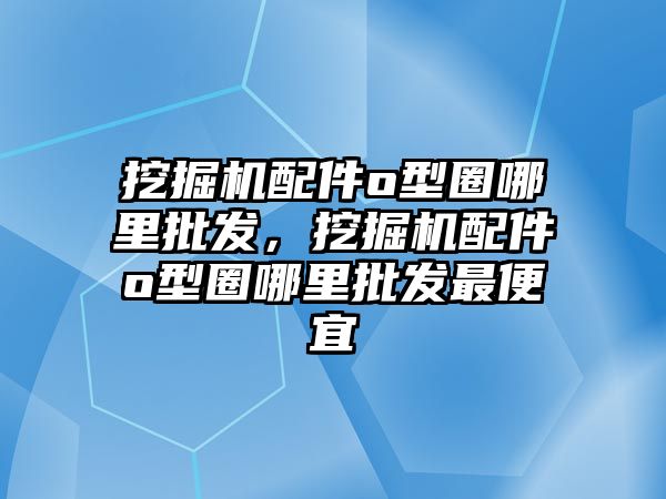 挖掘機配件o型圈哪里批發，挖掘機配件o型圈哪里批發最便宜