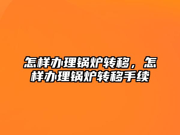 怎樣辦理鍋爐轉移，怎樣辦理鍋爐轉移手續