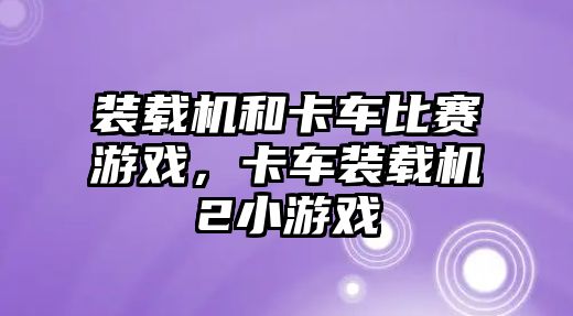 裝載機和卡車比賽游戲，卡車裝載機2小游戲