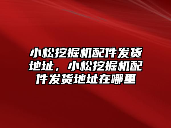 小松挖掘機配件發貨地址，小松挖掘機配件發貨地址在哪里