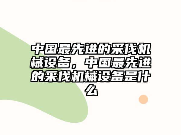 中國最先進的采伐機械設備，中國最先進的采伐機械設備是什么