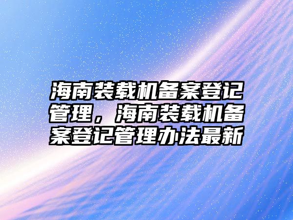 海南裝載機備案登記管理，海南裝載機備案登記管理辦法最新