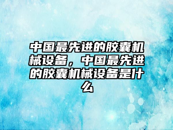 中國最先進的膠囊機械設備，中國最先進的膠囊機械設備是什么