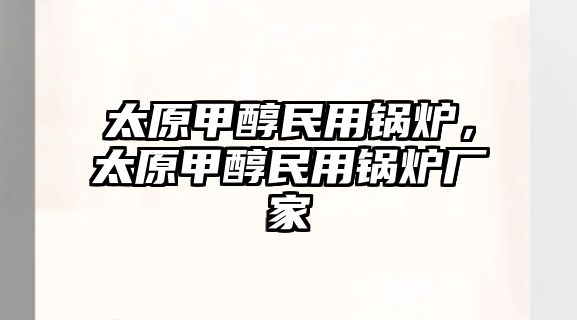 太原甲醇民用鍋爐，太原甲醇民用鍋爐廠家