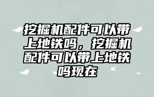 挖掘機配件可以帶上地鐵嗎，挖掘機配件可以帶上地鐵嗎現在