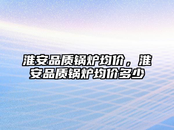 淮安品質鍋爐均價，淮安品質鍋爐均價多少