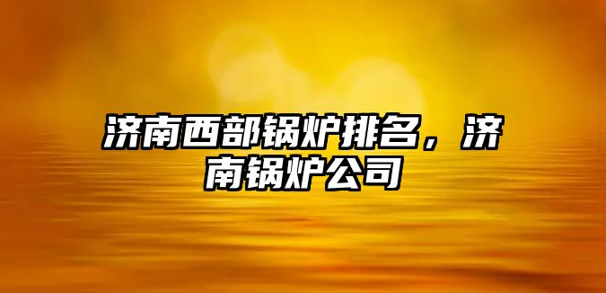 濟南西部鍋爐排名，濟南鍋爐公司