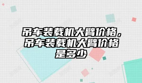 吊車裝載機(jī)大臂價(jià)格，吊車裝載機(jī)大臂價(jià)格是多少