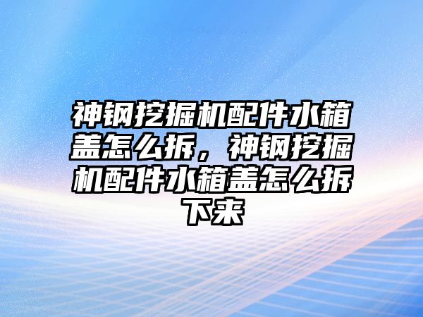 神鋼挖掘機配件水箱蓋怎么拆，神鋼挖掘機配件水箱蓋怎么拆下來