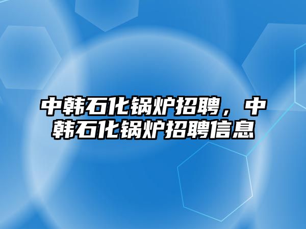 中韓石化鍋爐招聘，中韓石化鍋爐招聘信息