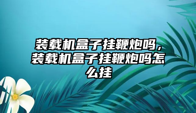 裝載機盒子掛鞭炮嗎，裝載機盒子掛鞭炮嗎怎么掛