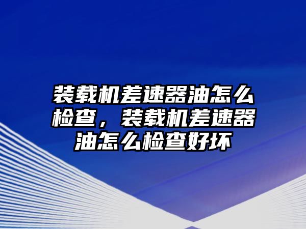 裝載機差速器油怎么檢查，裝載機差速器油怎么檢查好壞