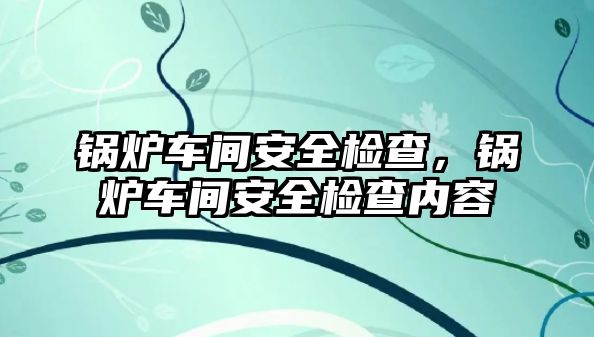 鍋爐車間安全檢查，鍋爐車間安全檢查內容