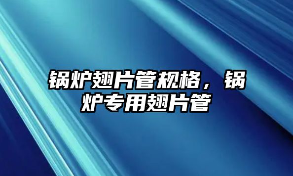 鍋爐翅片管規格，鍋爐專用翅片管